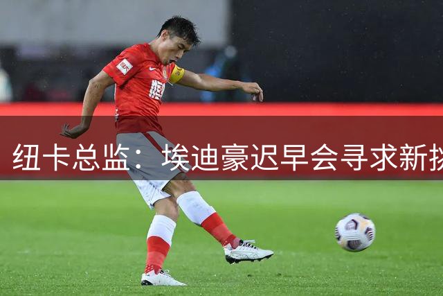 纽卡总监：埃迪豪迟早会寻求新挑战 对吉马良斯离队完全没料到